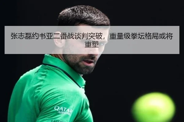 张志磊约书亚二番战谈判突破，重量级拳坛格局或将重塑