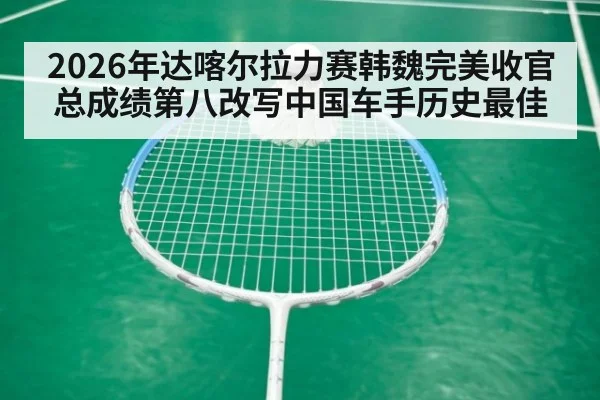 2026年达喀尔拉力赛韩魏完美收官总成绩第八改写中国车手历史最佳