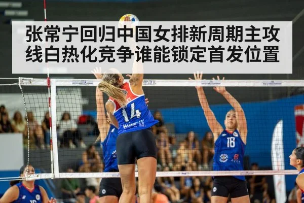 张常宁回归中国女排新周期主攻线白热化竞争谁能锁定首发位置